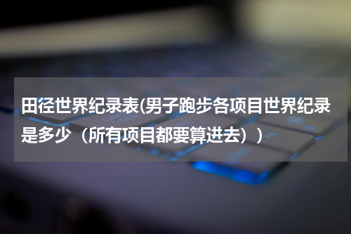 田径世界纪录表(男子跑步各项目世界纪录是多少（所有项目都要算进去）)