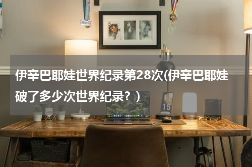 伊辛巴耶娃世界纪录第28次(伊辛巴耶娃破了多少次世界纪录?)