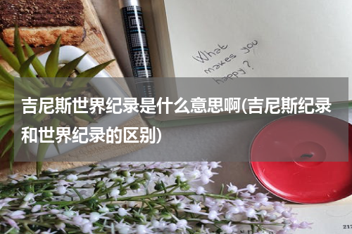 吉尼斯世界纪录是什么意思啊(吉尼斯纪录和世界纪录的区别)