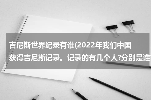 吉尼斯世界纪录有谁(2022年我们中国获得吉尼斯记录。记录的有几个人?分别是谁?)