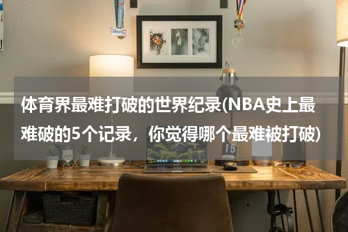 体育界最难打破的世界纪录(NBA史上最难破的5个记录，你觉得哪个最难被打破)