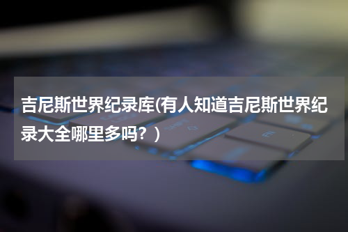 吉尼斯世界纪录库(有人知道吉尼斯世界纪录大全哪里多吗？)