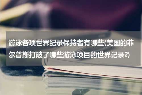 游泳各项世界纪录保持者有哪些(美国的菲尔普斯打破了哪些游泳项目的世界记录?)