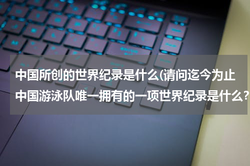 中国所创的世界纪录是什么(请问迄今为止中国游泳队唯一拥有的一项世界纪录是什么?)