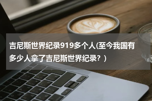 吉尼斯世界纪录919多个人(至今我国有多少人拿了吉尼斯世界纪录？)