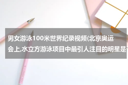 男女游泳100米世界纪录视频(北京奥运会上,水立方游泳项目中最引人注目的明星是谁?他共获得几枚金牌，打破了几项世界记录？)
