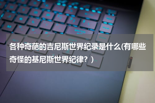 各种奇葩的吉尼斯世界纪录是什么(有哪些奇怪的基尼斯世界纪律？)