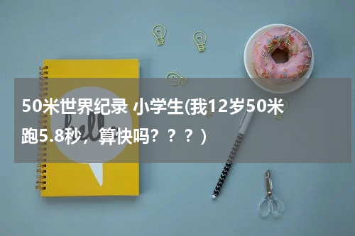 50米世界纪录 小学生(我12岁50米跑5.8秒，算快吗？？？)