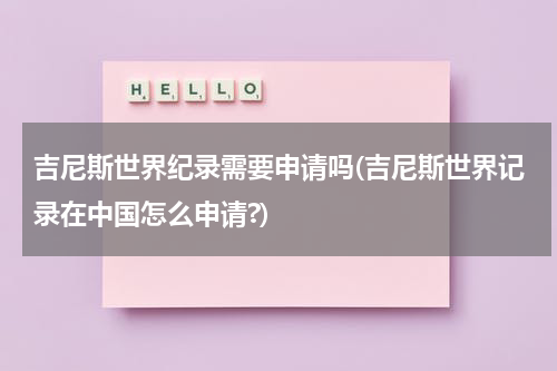 吉尼斯世界纪录需要申请吗(吉尼斯世界记录在中国怎么申请?)