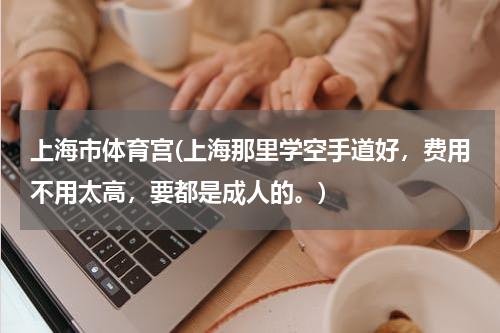 上海市体育宫(上海那里学空手道好,费用不用太高,要都是成人的。)