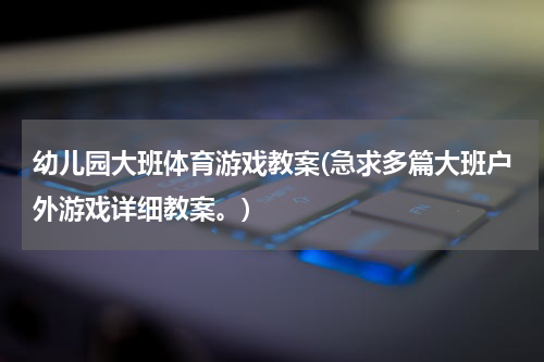 幼儿园大班体育游戏教案(急求多篇大班户外游戏详细教案。)