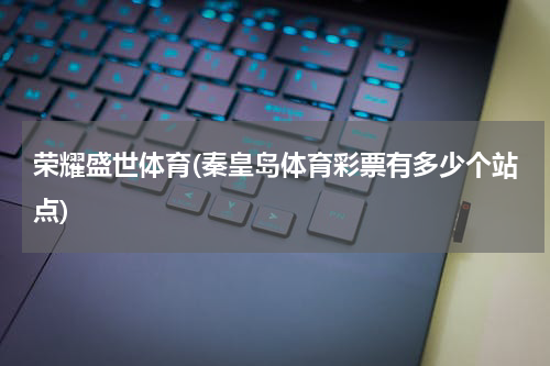 荣耀盛世体育(秦皇岛体育彩票有多少个站点)