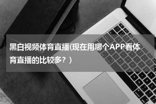 黑白视频体育直播(现在用哪个APP看体育直播的比较多?)