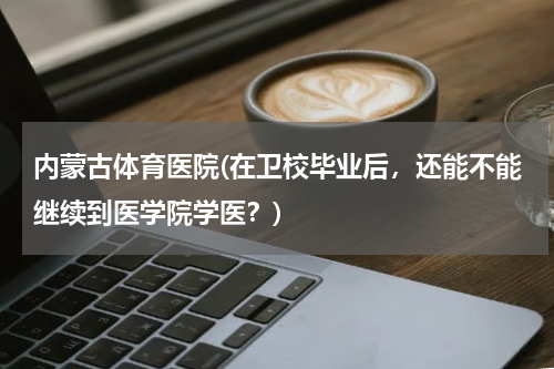 内蒙古体育医院(在卫校毕业后,还能不能继续到医学院学医?)