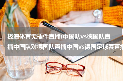 极速体育无插件直播(中国队vs德国队直播中国队对德国队直播中国vs德国足球赛直播3月14日中国对德国比赛直播)