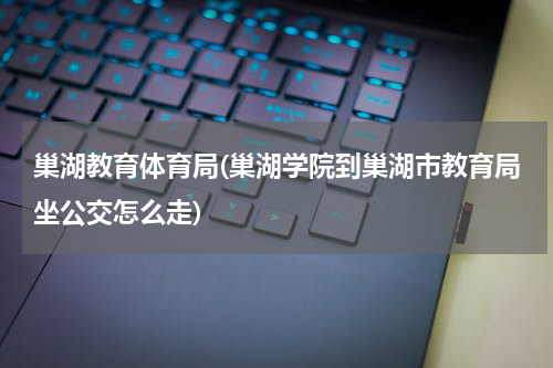 巢湖教育体育局(巢湖学院到巢湖市教育局坐公交怎么走)