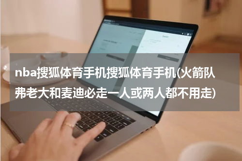 nba搜狐体育手机搜狐体育手机(火箭队弗老大和麦迪必走一人或两人都不用走)