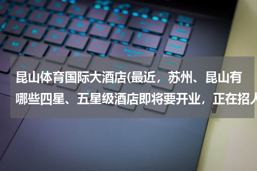 昆山体育国际大酒店(最近,苏州、昆山有哪些四星、五星级酒店即将要开业,正在招人的)
