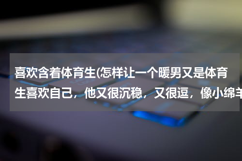 喜欢含着体育生(怎样让一个暖男又是体育生喜欢自己,他又很沉稳,又很逗,像小绵羊差不多)