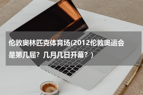 伦敦奥林匹克体育场(2012伦敦奥运会是第几届?几月几日开幕?)