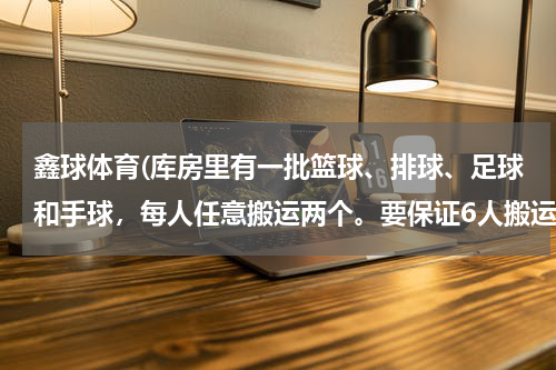 鑫球体育(库房里有一批篮球、排球、足球和手球,每人任意搬运两个。要保证6人搬运的完全相同,需要多少人?)