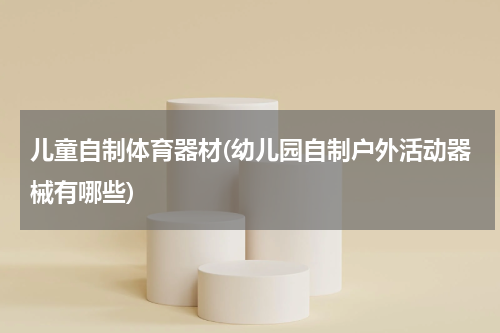 儿童自制体育器材(幼儿园自制户外活动器械有哪些)