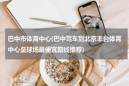 巴中市体育中心(巴中驾车到北京丰台体育中心垒球场最便宜路线推荐)