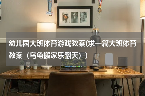 幼儿园大班体育游戏教案(求一篇大班体育教案(乌龟搬家乐翻天))