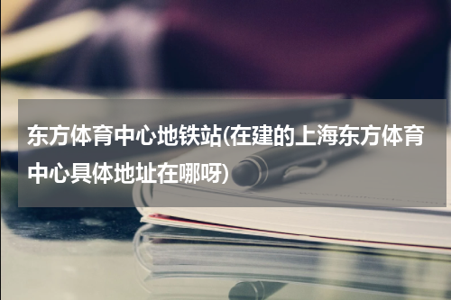 东方体育中心地铁站(在建的上海东方体育中心具体地址在哪呀)