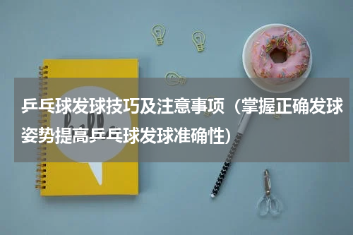 乒乓球发球技巧及注意事项(掌握正确发球姿势提高乒乓球发球准确性)